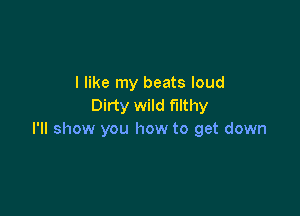 I like my beats loud
Dirty wild filthy

I'll show you how to get down