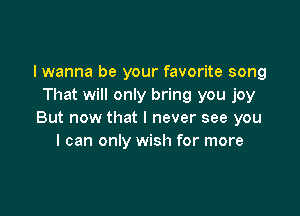 I wanna be your favorite song
That will only bring you joy

But now that I never see you
I can only wish for more