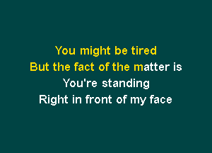 You might be tired
But the fact ofthe matter is

You're standing
Right in front of my face