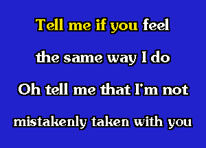 Tell me if you feel
the same way I do
Oh tell me that I'm not

mistakenly taken with you