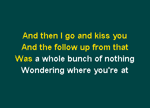 And then I go and kiss you
And the follow up from that

Was a whole bunch of nothing
Wondering where you're at