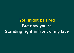 You might be tired
But now you're

Standing right in front of my face