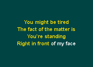 You might be tired
The fact of the matter is

Yowre standing
Right in front of my face