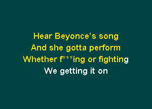 Hear Beyonce s song
And she gotta perform

Whether Fming or fighting
We getting it on