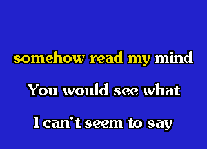 somehow read my mind
You would see what

I can't seem to say