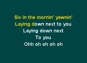 Six in the mornin' yawnin'
Laying down next to you
Laying down next

To you
Ohh oh oh oh oh