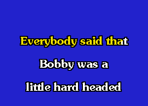Everybody said that

Bobby was a

little hard headed