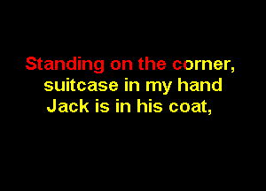 Standing on the corner,
suitcase in my hand

Jack is in his coat,