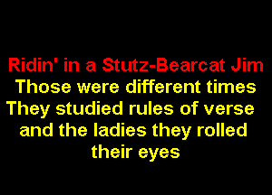 Ridin' in a Stutz-Bearcat Jim
Those were different times
They studied rules of verse
and the ladies they rolled
their eyes