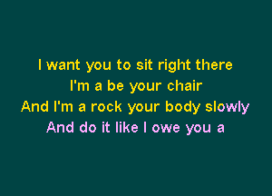 I want you to sit right there
I'm a be your chair

And I'm a rock your body slowly
And do it like I owe you a