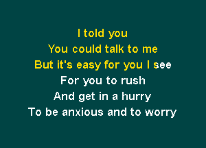 I told you
You could talk to me
But it's easy for you I see

For you to rush
And get in a hurry
To be anxious and to worry