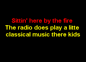 Sittin' here by the fire
The radio does play a litte

classical music there kids