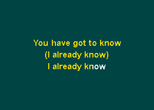 You have got to know

(I already know)
I already know