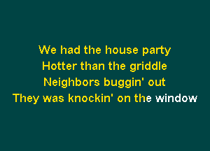 We had the house party
Hotter than the griddle

Neighbors buggin' out
They was knockin' on the window