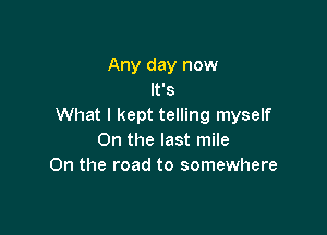 Any day now
It's
What I kept telling myself

0n the last mile
On the road to somewhere