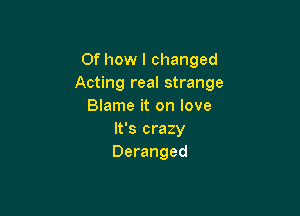 0f how I changed
Acting real strange
Blame it on love

It's crazy
Deranged