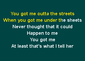 You got me outta the streets
When you got me under the sheets
Never thought that it could

Happen to me
You got me
At least that's what I tell her