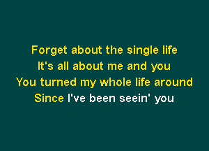 Forget about the single life
It's all about me and you

You turned my whole life around
Since I've been seein' you