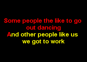 Some people the like to go
out dancing

And other people like us
we got to work