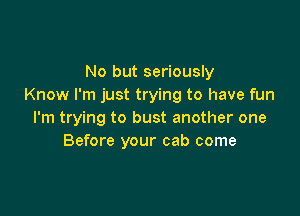 No but seriously
Know I'm just trying to have fun

I'm trying to bust another one
Before your cab come