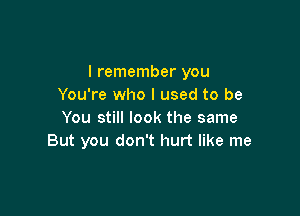 I remember you
You're who I used to be

You still look the same
But you don't hurt like me