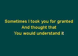 Sometimes I took you for granted
And thought that

You would understand it