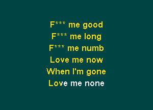 Fm me good
Fm me long
Fm me numb

Love me now
When I'm gone
Love me none