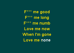 Fm me good
Fm me long
Fm me numb

Love me now
When I'm gone
Love me none