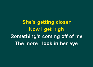 She's getting closer
Now I get high

Something's coming off of me
The more I look in her eye