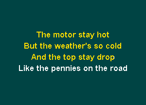 The motor stay hot
But the weather's so cold

And the top stay drop
Like the pennies on the road