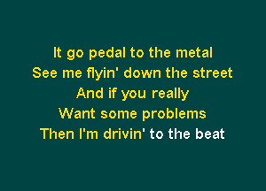 It go pedal to the metal
See me flyin' down the street
And if you really

Want some problems
Then I'm drivin' to the beat