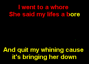 I went to a whore
She said my lifes a bore

And quit my whining cause

it's bringing her down