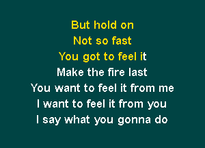 But hold on
Not so fast
You got to feel it
Make the fire last

You want to feel it from me
lwant to feel it from you
I say what you gonna do