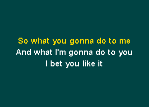 So what you gonna do to me
And what I'm gonna do to you

I bet you like it