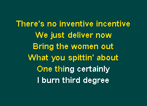 There's no inventive incentive
We just deliver now
Bring the women out

What you spittin' about
One thing certainly
I burn third degree