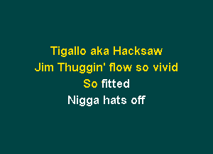 Tigallo aka Hacksaw
Jim Tl1uggin'f10w so vivid

So fitted
Nigga hats off