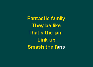 Fantastic family
They be like
That's the jam

Link up
Smash the fans