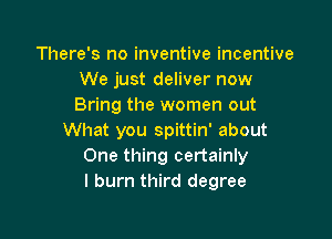 There's no inventive incentive
We just deliver now
Bring the women out

What you spittin' about
One thing certainly
I burn third degree