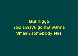 But nigga
You always gonna wanna

Smash somebody else