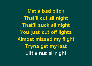 Met a bad bitch
That'll cut all night
That'll suck all night
You just cut off lights

Almost missed my flight
Tryna get my last
Little nut all right