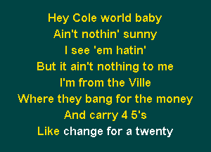 Hey Cole world baby
Ain't nothin' sunny
I see 'em hatin'
But it ain't nothing to me

I'm from the Ville
Where they bang for the money
And carry 4 5's
Like change for a twenty