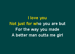 I love you
Not just for who you are but

For the way you made
A better man outta me girl