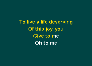 To live a life deserving
Ofthis joy you

Give to me
Oh to me