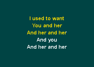 I used to want
You and her
And her and her

And you
And her and her