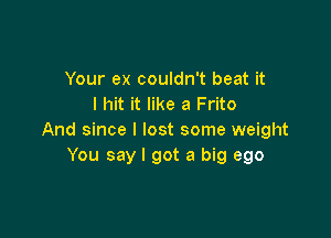 Your ex couldn't beat it
I hit it like a Frito

And since I lost some weight
You say I got a big ego