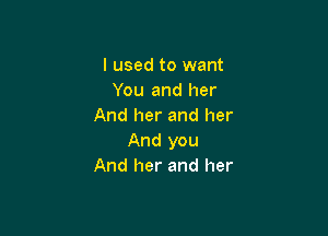 I used to want
You and her
And her and her

And you
And her and her