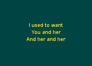 I used to want
You and her

And her and her