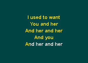 I used to want
You and her
And her and her

And you
And her and her