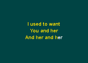 I used to want
You and her

And her and her