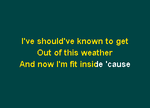 I've should've known to get
Out of this weather

And now I'm fit inside 'cause